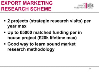 EXPORT MARKETING
RESEARCH SCHEME

 2 projects (strategic research visits) per
  year max
 Up to £5000 matched funding per in
  house project (£20k lifetime max)
 Good way to learn sound market
  research methodology



                                           60
 