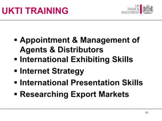 UKTI TRAINING


   Appointment & Management of
    Agents & Distributors
   International Exhibiting Skills
   Internet Strategy
   International Presentation Skills
   Researching Export Markets

                                        62
 