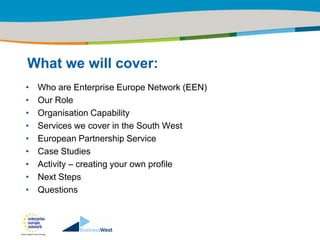 Title of the presentation | Date |‹#›




What we will cover:
•   Who are Enterprise Europe Network (EEN)
•   Our Role
•   Organisation Capability
•   Services we cover in the South West
•   European Partnership Service
•   Case Studies
•   Activity – creating your own profile
•   Next Steps
•   Questions
 