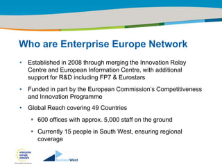 Title of the presentation | Date |‹#›




Who are Enterprise Europe Network
• Established in 2008 through merging the Innovation Relay
  Centre and European Information Centre, with additional
  support for R&D including FP7 & Eurostars
• Funded in part by the European Commission‟s Competitiveness
  and Innovation Programme
• Global Reach covering 49 Countries
    600 offices with approx. 5,000 staff on the ground
    Currently 15 people in South West, ensuring regional
     coverage
 