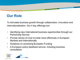 Title of the presentation | Date |‹#›




Our Role
To stimulate business growth through collaboration, innovation and
internationalisation. Our 4 key offerings are:

• Identifying new International business opportunities through our
  Partnership Service
• Provide advice on how to trade more effectively in European
  Markets and Internationally
• Guidance on accessing European Funding
• A European policy-feedback service, including business
  consultation
 
