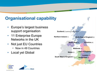 Title of the presentation | Date |‹#›




Organisational capability

 • Europe‟s largest business
   support organisation            Scotland (3 partner in consortium)

 • 11 Enterprise Europe        Northern Ireland (1)            North East of England (2)
   Networks in the UK
                                                    North West (4)           Yorkshire (4)
 • Not just EU Countries
     Now in 49 Countries                                  Midlands (3)

 • Local yet Global                                Wales (2)        East of England (1)

                                                                        London (4)
                                South West of England (1)           South East (3)
 