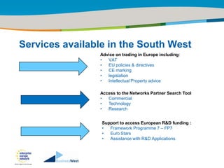 Title of the presentation | Date |‹#›




Services available in the South West
                Advice on trading in Europe including:
                •  VAT
                •  EU policies & directives
                •  CE marking
                •  legislation
                •  Intellectual Property advice

                Access to the Networks Partner Search Tool
                •  Commercial
                •  Technology
                •  Research


                 Support to access European R&D funding :
                 •  Framework Programme 7 – FP7
                 •  Euro Stars
                 •  Assistance with R&D Applications
 