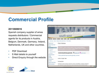 Title of the presentation | Date |‹#›




Commercial Profile
20110608016
Spanish company supplier of wines
requests distributors / Commercial
agents for its products in Austria,
Belgium, Denmark, Germany, Ireland,
Netherlands, UK and other countries.

•   PDF Download
•   E-Mail details to yourself
•   Direct Enquiry through the website
 