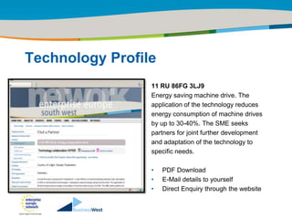 Title of the presentation | Date |‹#›




Technology Profile
                 11 RU 86FG 3LJ9
                 Energy saving machine drive. The
                 application of the technology reduces
                 energy consumption of machine drives
                 by up to 30-40%. The SME seeks
                 partners for joint further development
                 and adaptation of the technology to
                 specific needs.

                 •   PDF Download
                 •   E-Mail details to yourself
                 •   Direct Enquiry through the website
 