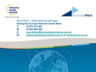 Tara Gillam – Client Services Manager
Enterprise Europe Network South West
T:        01275 370 867
M:        07765 999 296
E:        tara.gillam@enterpriseeuropesw.org.uk
W:        www.enterpriseeuropesw.org.uk or www.eensw.co.uk
 
