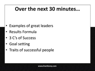 Over the next 30 minutes…

•   Examples of great leaders
•   Results Formula
•   3 C’s of Success
•   Goal setting
•   Traits of successful people
 