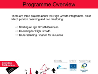 Programme Overview
There are three projects under the High Growth Programme, all of
which provide coaching and two mentoring:

      Starting a High Growth Business
      Coaching for High Growth
      Understanding Finance for Business
 