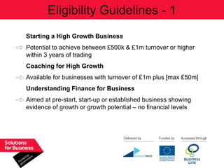 Eligibility Guidelines - 1
Starting a High Growth Business
Potential to achieve between £500k & £1m turnover or higher
within 3 years of trading
Coaching for High Growth
Available for businesses with turnover of £1m plus [max £50m]
Understanding Finance for Business
Aimed at pre-start, start-up or established business showing
evidence of growth or growth potential – no financial levels
 