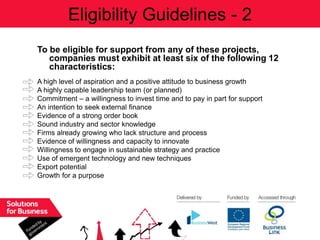 Eligibility Guidelines - 2
To be eligible for support from any of these projects,
   companies must exhibit at least six of the following 12
   characteristics:
A high level of aspiration and a positive attitude to business growth
A highly capable leadership team (or planned)
Commitment – a willingness to invest time and to pay in part for support
An intention to seek external finance
Evidence of a strong order book
Sound industry and sector knowledge
Firms already growing who lack structure and process
Evidence of willingness and capacity to innovate
Willingness to engage in sustainable strategy and practice
Use of emergent technology and new techniques
Export potential
Growth for a purpose
 