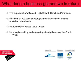 What does a business get and we in return

   The support of a „validated‟ High Growth Coach and/or mentor

   Minimum of two days support (12 hours) which can include
   workshop attendance

   Improved GVA (Gross Value Added)

   Improved coaching and mentoring standards across the South
     West
 