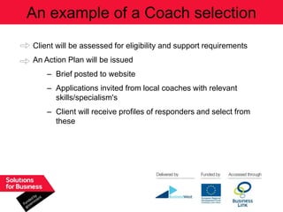 An example of a Coach selection
Client will be assessed for eligibility and support requirements
An Action Plan will be issued
    – Brief posted to website
    – Applications invited from local coaches with relevant
      skills/specialism's
    – Client will receive profiles of responders and select from
      these
 