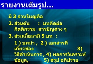 มี  3  ส่วนใหญ่คือ ส่วนต้น  :  บทคัดย่อ  กิตติกรรม  สารบัญต่าง ๆ ส่วนเนื้อหามี  5  บท  :   1 )  บทนำ  ,  2 )  เอกสารที่เกี่ยวข้อง  3)  วิธีดำเนินการ  , 4)  ผลการวิเคราะห์ข้อมูล ,  5)  สรุป อภิปราย เสนอแนะ  3.  ส่วนท้าย  :   บรรณานุกรม  ,  ภาคผนวก  ฯลฯ รายงานเต็มรูป … 
