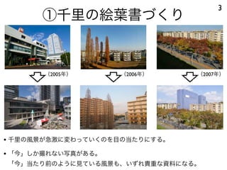 3
      ①千里の絵葉書づくり


       （2005年）      （2006年）    （2007年）




• 千里の風景が急激に変わっていくのを目の当たりにする。
• 「今」しか撮れない写真がある。
「今」当たり前のように...