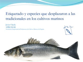 Etiquetado y especies que desplazaron a las tradicionales en los cultivos marinos Javier Ojeda APROMAR  Asociación Empresarial de Productores de Cultivos Marinos de España 