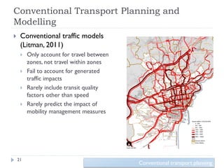 Conventional Transport Planning and
Modelling
    Conventional traffic models
     (Litman, 2011)
        Only account for travel between
         zones, not travel within zones
        Fail to account for generated
         traffic impacts
        Rarely include transit quality
         factors other than speed
        Rarely predict the impact of
         mobility management measures




    21
                                           Conventional transport planning
 