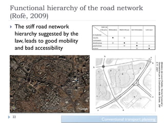 Functional hierarchy of the road network
(Rofè, 2009)
    The stiff road network
     hierarchy suggested by the
     law, leads to good mobility
     and bad accessibility




                                                                     5.11. 2001
                                                                     Geometriche per la Costruzione delle Strade, DM
                                                                     Ministero dei Lavori Pubblici, Norme Funzionali e
    22
                                   Conventional transport planning
 