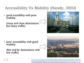Accessibility Vs Mobility (Handy, 2002)
   good acessibility with poor
    mobility
    (many and close destinations
    but heavy traffic)




   poor accessibility with good
    mobility
    (few and far destinations with
    low traffic)

    27
                                     Mobility Planning vs Accessibility Planning
 
