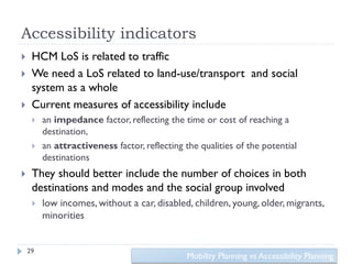 Accessibility indicators
    HCM LoS is related to traffic
    We need a LoS related to land-use/transport and social
     system as a whole
    Current measures of accessibility include
        an impedance factor, reflecting the time or cost of reaching a
         destination,
        an attractiveness factor, reflecting the qualities of the potential
         destinations
    They should better include the number of choices in both
     destinations and modes and the social group involved
        low incomes, without a car, disabled, children, young, older, migrants,
         minorities


    29
                                               Mobility Planning vs Accessibility Planning
 