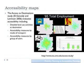 Accessibility maps
    The Access to Destinations
     study (El-Geneidy and
     Levinson 2006) evaluates
     accessibility including
        Detailed land use activities
         at destination
        Accessibility measures by
         mode of transport
        Accessibility measures by
         group of users




                                        http://www.cts.umn.edu/access-study/
    32
                                           Mobility Planning vs Accessibility Planning
 