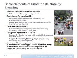 Basic elements of Sustainable Mobility
Planning
    Adequate territorial scale and authority
        Urban, metropolitan, neighbouring authorities
    Commitment for sustainability
        balancing economic development, social equity and
         environmental protection
        Include wider societal and environmental costs and benefits
         into alternative evaluations
    Community involvement
        Citizens and stakeholders participate in decision making,
         implementing and monitoring the plan
    Integrated approaches and tools
        Integrate SM planning into a city-wide sustainable development
         long-term vision
        Integrate Accessibility Planning, Regulatory, Economy,
         Information, and Technology tools
    Focus on achievable targets based on assessable
     indicators while selecting plan actions and measurable
     indicators to continuously monitoring impacts and
     results and re-addressing the planned actions


    34
                                               Open questions and proposals towards a SMAP
 