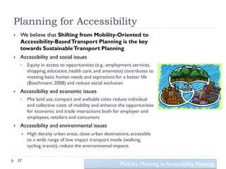 Planning for Accessibility
    We believe that Shifting from Mobility-Oriented to
     Accessibility-Based Transport Planning is the key
     towards Sustainable Transport Planning
    Accessibility and social issues
        Equity in access to opportunities (e.g., employment, services,
         shopping, education, health care, and amenities) contributes to
         meeting basic human needs and aspirations for a better life
         (Boschmann, 2008) and reduce social exclusion
    Accessibility and economic issues
        Mix land use, compact and walkable cities reduce individual
         and collective costs of mobility and enhance the opportunities
         for economic and trade interactions both for employer and
         employees, retailers and consumers
    Accessibility and environmental issues
        High density urban areas, close urban destinations, accessible
         to a wide range of low impact transport mode (walking,
         cycling, transit), reduce the environmental impacts

    37
                                                       Mobility Planning vs Accessibility Planning
 