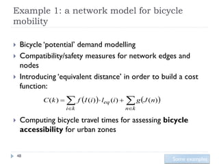 Example 1: a network model for bicycle
mobility

    Bicycle ‘potential’ demand modelling
    Compatibility/safety measures for network edges and
     nodes
    Introducing ‘equivalent distance’ in order to build a cost
     function:
            C (k )     f I (i) leq (i)   g J (n)
                       ik                  nk

    Computing bicycle travel times for assessing bicycle
     accessibility for urban zones


    48
                                                            Some examples
 