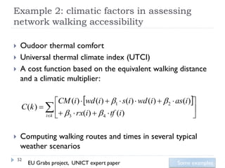 Example 2: climatic factors in assessing
network walking accessibility

    Oudoor thermal comfort
    Universal thermal climate index (UTCI)
    A cost function based on the equivalent walking distance
     and a climatic multiplier:

                  CM (i)  wd (i)  1  s(i)  wd (i)   2  as(i)
     C (k )                                                         
              ik    3  rx(i)   4  tf (i)                       

    Computing walking routes and times in several typical
     weather scenarios
    52
         EU Grabs project, UNICT expert paper                   Some examples
 