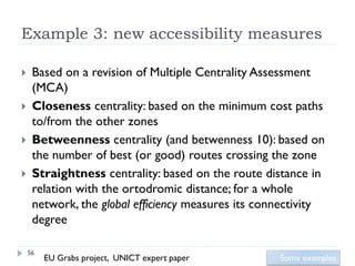 Example 3: new accessibility measures

    Based on a revision of Multiple Centrality Assessment
     (MCA)
    Closeness centrality: based on the minimum cost paths
     to/from the other zones
    Betweenness centrality (and betwenness 10): based on
     the number of best (or good) routes crossing the zone
    Straightness centrality: based on the route distance in
     relation with the ortodromic distance; for a whole
     network, the global efficiency measures its connectivity
     degree

    56
         EU Grabs project, UNICT expert paper       Some examples
 
