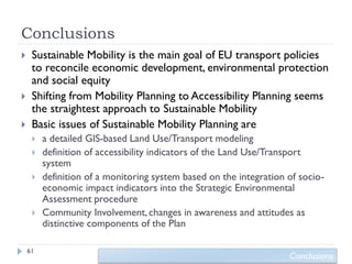 Conclusions
    Sustainable Mobility is the main goal of EU transport policies
     to reconcile economic development, environmental protection
     and social equity
    Shifting from Mobility Planning to Accessibility Planning seems
     the straightest approach to Sustainable Mobility
    Basic issues of Sustainable Mobility Planning are
        a detailed GIS-based Land Use/Transport modeling
        definition of accessibility indicators of the Land Use/Transport
         system
        definition of a monitoring system based on the integration of socio-
         economic impact indicators into the Strategic Environmental
         Assessment procedure
        Community Involvement, changes in awareness and attitudes as
         distinctive components of the Plan

    61
                                                                    Conclusions
 