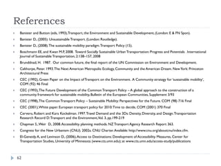 References
    Banister and Button (eds, 1993),Transport, the Environment and Sustainable Development, (London: E & FN Spon).
    Banister D., (2005). Unsustainable Transport. (London: Routledge).
    Banister D., (2008). The sustainable mobility paradigm. Transport Policy (15).
    Boschmann EE, and Kwan M.P, 2008. Toward Socially Sustainable Urban Transportation: Progress and Potentials . International
     Journal of Sustainable Transportation, 2:138–157, 2008
    Brundtlnad, H. 1987. Our common future, the final report of the UN Commission on Environment and Development.
    Calthorpe, Peter. 1993. The Next American Metropolis: Ecology, Community and the American Dream. New York: Princeton
     Architectural Press
    CEC (1992), Green Paper on the Impact of Transport on the Environment. A Community strategy for ‘sustainable mobility’,
     COM (92) 46 Final
    CEC (1993), The Future Development of the Common Transport Policy – A global approach to the construction of a
     community framework for sustainable mobility, Bulletin of the European Communities, Supplement 3/93
    CEC (1998), The Common Transport Policy – Sustainable Mobility: Perspectives for the Future. COM (98) 716 Final
    CEC (2001), White paper. European transport policy for 2010: Time to decide, COM (2001) 370 Final
    Cervero, Robert and Kara Kockelman. 1997. Travel Demand and the 3Ds: Density, Diversity, and Design. Transportation
     Research Record D: Transport and the Environment,Vol. 3, pp.199-219
    Chapman S., Weir D., 2008. Accessibility planning methods. NZ Transport Agency Research Report 363.
    Congress for the New Urbanism (CNU). 2002a. CNU Charter. Available: http://www.cnu.org/aboutcnu/index.cfm.
    El-Geneidy A, and Levinson D., (2006), Access to Destinations: Development of Accessibility Measures, Center for
     Transportation Studies, University of Minnesota (www.cts.umn.edu); at www.cts.umn.edu/access-study/publications



    62
 