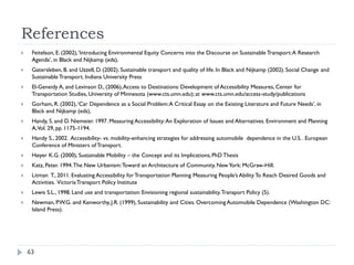 References
    Feitelson, E. (2002), ‘Introducing Environmental Equity Concerns into the Discourse on Sustainable Transport: A Research
     Agenda’, in Black and Nijkamp (eds),
    Gatersleben, B. and Uzzell, D. (2002). Sustainable transport and quality of life. In Black and Nijkamp (2002). Social Change and
     Sustainable Transport. Indiana University Press
    El-Geneidy A, and Levinson D., (2006), Access to Destinations: Development of Accessibility Measures, Center for
     Transportation Studies, University of Minnesota (www.cts.umn.edu); at www.cts.umn.edu/access-study/publications
    Gorham, R. (2002), ‘Car Dependence as a Social Problem: A Critical Essay on the Existing Literature and Future Needs’, in
     Black and Nijkamp (eds),
    Handy, S. and D. Niemeier. 1997. Measuring Accessibility: An Exploration of Issues and Alternatives. Environment and Planning
     A, Vol. 29, pp. 1175-1194.
    Handy S., 2002. Accessibility- vs. mobility-enhancing strategies for addressing automobile dependence in the U.S. . European
     Conference of Ministers of Transport.
    Høyer K.G. (2000), Sustainable Mobility – the Concept and its Implications, PhD Thesis
    Katz, Peter. 1994. The New Urbanism: Toward an Architecture of Community. New York: McGraw-Hill.
    Litman T., 2011. Evaluating Accessibility for Transportation Planning Measuring People’s Ability To Reach Desired Goods and
     Activities. Victoria Transport Policy Institute
    Lewis S.L., 1998. Land use and transportation: Envisioning regional sustainability. Transport Policy (5).
    Newman, P.W.G. and Kenworthy, J.R. (1999), Sustainability and Cities. Overcoming Automobile Dependence (Washington DC:
     Island Press).




    63
 