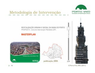 Metodologia de Intervenção




                                              Porto Vivo, SRU
                                              Dimensão da Tarefa
                                              Metodologia
                                              Estado da Arte
                                              Quarteirão das Cardosas
                                              Boas Práticas
                 publicação, 2005
                                              Conclusão

16                                  © Porto Vivo, SRU (2011)
 