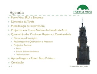 Agenda
Porto Vivo, SRU: a Empresa
Dimensão da Tarefa
Metodologia de Intervenção
Projectos em Curso: Síntese do Estado da Arte
Quarteirão das Cardosas: Ruptura e Continuidade
    Documento Estratégico
    Reabilitação do Quarteirão: o Processo
    Projectos Âncora:
      Hotel
      Parque de Estacionamento
      Welcome Centre
Aprendizagem a Reter: Boas Práticas
Conclusão
2                                             © Porto Vivo, SRU (2011)
 