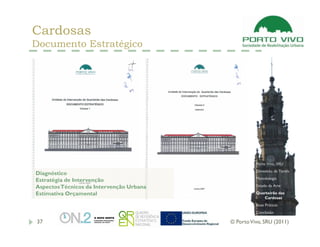 Cardosas
Documento Estratégico




                                                    Porto Vivo, SRU
                                                    Dimensão da Tarefa
Diagnóstico
                                                    Metodologia
Estratégia de Intervenção
Aspectos Técnicos da Intervenção Urbana             Estado da Arte

Estimativa Orçamental                               Quarteirão das
                                                       Cardosas
                                                    Boas Práticas
                                                    Conclusão

37                                        © Porto Vivo, SRU (2011)
 