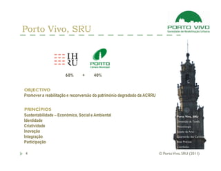 Porto Vivo, SRU



                      60%       +     40%


OBJECTIVO
Promover a reabilitação e reconversão do património degradado da ACRRU


PRINCÍPIOS
Sustentabilidade – Económica, Social e Ambiental                                   Porto Vivo, SRU
Identidade                                                                         Dimensão da Tarefa
Criatividade                                                                       Metodologia
Inovação                                                                           Estado da Arte
Integração                                                                         Quarteirão das Cardosas

Participação                                                                       Boas Práticas
                                                                                   Conclusão

4                                                                        © Porto Vivo, SRU (2011)
 