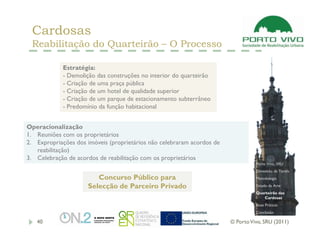 Cardosas
 Reabilitação do Quarteirão – O Processo

            Estratégia:
            - Demolição das construções no interior do quarteirão
            - Criação de uma praça pública
            - Criação de um hotel de qualidade superior
            - Criação de um parque de estacionamento subterrâneo
            - Predomínio da função habitacional


Operacionalização
1. Reuniões com os proprietários
2. Expropriações dos imóveis (proprietários não celebraram acordos de
   reabilitação)
3. Celebração de acordos de reabilitação com os proprietários
                                                                                  Porto Vivo, SRU
                                                                                  Dimensão da Tarefa
                        Concurso Público para                                     Metodologia

                     Selecção de Parceiro Privado                                 Estado da Arte
                                                                                  Quarteirão das
                                                                                     Cardosas
                                                                                  Boas Práticas
                                                                                  Conclusão

   40                                                                   © Porto Vivo, SRU (2011)
 