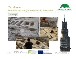 Cardosas
Reabilitação do Quarteirão – O Processo
Arqueologia




                                                    Porto Vivo, SRU
                                                    Dimensão da Tarefa
                                                    Metodologia
                                                    Estado da Arte
                                                    Quarteirão das
                                                       Cardosas
                                                    Boas Práticas
                                                    Conclusão

 45                                       © Porto Vivo, SRU (2011)
 