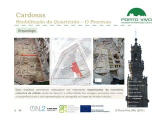 Cardosas
Reabilitação do Quarteirão – O Processo
 Arqueologia




                                                                                         Porto Vivo, SRU
                                                                                         Dimensão da Tarefa
                                                                                         Metodologia
Estes trabalhos permitiram redescobrir um importante testemunho da memória
colectiva da cidade, sendo de destacar a uniformidade dos vestígios exumados, bem como   Estado da Arte

a consonância com a sua representação na cartografia ao longo de variados séculos.       Quarteirão das
                                                                                            Cardosas
                                                                                         Boas Práticas
                                                                                         Conclusão

  46                                                                           © Porto Vivo, SRU (2011)
 