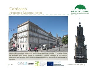 Cardosas
Projectos Âncora: Hotel




                                                                                                  Porto Vivo, SRU
                                                                                                  Dimensão da Tarefa
                                                                                                  Metodologia
Adaptação do edifício histórico a um hotel de qualidade superior (5 estrelas), factor             Estado da Arte
de vitalidade pois induz fluxos de visitantes / turistas nacionais e estrangeiros
                                                                                                  Quarteirão das
(segmento alto e muito alto), sustentando a requalificação do comércio e restauração                 Cardosas
da zona.                                                                                          Boas Práticas
                                                                                                  Conclusão

  47                                                                                    © Porto Vivo, SRU (2011)
 