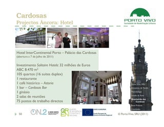Cardosas
Projectos Âncora: Hotel




Hotel InterContinental Porto – Palácio das Cardosas
(abertura a 7 de Julho de 2011)


Investimento Solitaire Hotels: 32 milhões de Euros
ABC 8.470 m2
105 quartos (16 suites duplex)
1 restaurante
1 café histórico – Astoria                                      Porto Vivo, SRU
1 bar – Cardosas Bar                                            Dimensão da Tarefa

1 ginásio                                                       Metodologia
                                                                Estado da Arte
2 salas de reuniões
                                                                Quarteirão das
75 postos de trabalho directos                                     Cardosas
                                                                Boas Práticas
                                                                Conclusão

 50                                                   © Porto Vivo, SRU (2011)
 