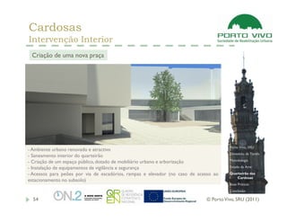 Cardosas
Intervenção Interior
 Criação de uma nova praça




                                                                                       Porto Vivo, SRU
- Ambiente urbano renovado e atractivo
                                                                                       Dimensão da Tarefa
- Saneamento interior do quarteirão
- Criação de um espaço público, dotado de mobiliário urbano e arborização              Metodologia

- Instalação de equipamentos de vigilância e segurança                                 Estado da Arte

- Acessos para peões por via de escadórios, rampas e elevador (no caso de acesso ao    Quarteirão das
                                                                                          Cardosas
estacionamento no subsolo)
                                                                                       Boas Práticas
                                                                                       Conclusão

  54                                                                         © Porto Vivo, SRU (2011)
 