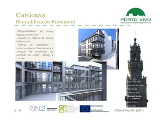 Cardosas
Requalificação Funcional
- Disponibilidade de novos
espaços comerciais
- Aposta no reforço da função
habitacional
- Oferta de escritórios /
ateliers, espaços abertos para a
atracção de actividades de
serviços do sector cultural e
criativo




                                             Porto Vivo, SRU
                                             Dimensão da Tarefa
                                             Metodologia
                                             Estado da Arte
                                             Quarteirão das
                                                Cardosas
                                             Boas Práticas
                                             Conclusão

 56                                © Porto Vivo, SRU (2011)
 