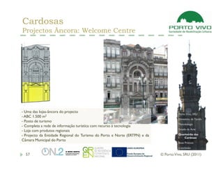 Cardosas
Projectos Âncora: Welcome Centre




- Uma das lojas-âncora do projecto
                                                                                     Porto Vivo, SRU
- ABC 1.500 m2
                                                                                     Dimensão da Tarefa
- Posto de turismo
                                                                                     Metodologia
- Completa a rede de informação turística com recurso à tecnologia
                                                                                     Estado da Arte
- Loja com produtos regionais
- Projecto da Entidade Regional do Turismo do Porto e Norte (ERTPN) e da             Quarteirão das
                                                                                        Cardosas
Câmara Municipal do Porto
                                                                                     Boas Práticas
                                                                                     Conclusão

  57                                                                       © Porto Vivo, SRU (2011)
 