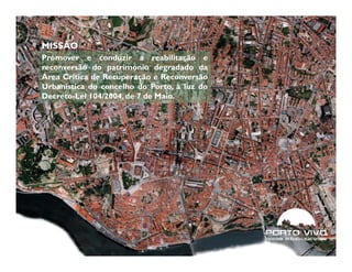 MISSÃO
Promover e conduzir a reabilitação e
reconversão do património degradado da
Área Crítica de Recuperação e Reconversão
Urbanística do concelho do Porto, à luz do
Decreto-Lei 104/2004, de 7 de Maio.




6                                            © Porto Vivo, SRU (2011)
 
