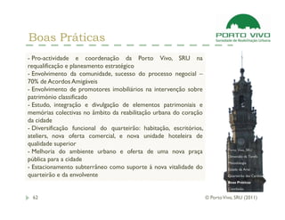 Boas Práticas
- Pro-actividade e coordenação da Porto Vivo, SRU na
requalificação e planeamento estratégico
- Envolvimento da comunidade, sucesso do processo negocial –
70% de Acordos Amigáveis
- Envolvimento de promotores imobiliários na intervenção sobre
património classificado
- Estudo, integração e divulgação de elementos patrimoniais e
memórias colectivas no âmbito da reabilitação urbana do coração
da cidade
- Diversificação funcional do quarteirão: habitação, escritórios,
ateliers, nova oferta comercial, e nova unidade hoteleira de
qualidade superior
                                                                              Porto Vivo, SRU
- Melhoria do ambiente urbano e oferta de uma nova praça
                                                                              Dimensão da Tarefa
pública para a cidade                                                         Metodologia
- Estacionamento subterrâneo como suporte à nova vitalidade do                Estado da Arte
quarteirão e da envolvente                                                    Quarteirão das Cardosas
                                                                              Boas Práticas
                                                                              Conclusão

 62                                                                 © Porto Vivo, SRU (2011)
 