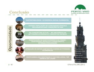 Conclusão
               SUSTENTABILIDADE – ECONÓMICA, SOCIAL E AMBIENTAL


                  DOTAR A POPULAÇÃO DE CAPACIDADES CÍVICAS E
Oportunidade



                     MELHORAR AS SUAS CONDIÇÕES DE VIDA


                   NA CONJUNTURA ACTUAL – RELANÇAMENTO DA
                  ACTIVIDADE ECONÓMICA E CRIAÇÃO DE EMPREGO



                  MODIFICAÇÃO DA BASE ECONÓMICA DA CIDADE -
                    CRIATIVIDADE, INOVAÇÃO, CONHECIMENTO,
                             INTERNACIONALIZAÇÃO



               ATRACÇÃO DE NOVOS HABITANTES E NOVAS ACTIVIDADES          Porto Vivo, SRU
                                ECONÓMICAS                               Dimensão da Tarefa
                                                                         Metodologia
                                                                         Estado da Arte
               EXISTE AINDA UMA IDENTIDADE E CULTURA LOCAL, “UM          Quarteirão das Cardosas
                              ESPÍRITO DO LUGAR”
                                                                         Boas Práticas
                                                                         Conclusão

       65                                                      © Porto Vivo, SRU (2011)
 