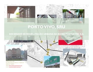 PORTO VIVO, SRU
      SOCIEDADE DE REABILITAÇÃO URBANA DA BAIXA PORTUENSE, S.A.




PORTO VIVO, SRU
Rua Mouzinho da Silveira, nº 208-214
           66
4050-417 PORTO
Web: http://www.portovivosru.pt
Email: sru.portovivo@cm-porto.pt
 