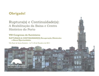 Obrigado!

Ruptura(s) e Continuidade(s):
A Reabilitação da Baixa e Centro
Histórico do Porto
VIII Congresso do Iluminismo
RUPTURA[S] & CONTINUIDADE[S]: Recuperação, Obstáculos
  e Novas Oportunidades
Vila Real de Santo António – 6, 7 e 8 de Outubro de 2011




   67                                                  © Porto Vivo, SRU, 2011
 