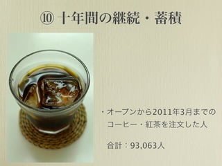 ⑩ 十年間の継続・蓄積
・オープンから2011年3月までの
 コーヒー・紅茶を注文した人
 合計：93,063人
 